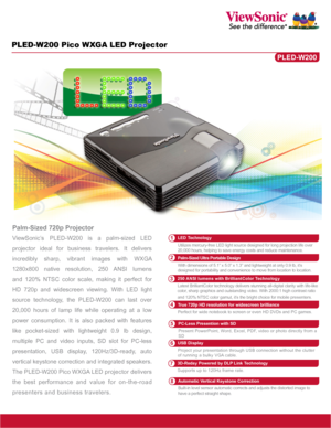 Page 1PLED-W200 Pico WXGA LED Projector
Palm-Sized 720p Projector
ViewSonic’s PLED-W200 is a palm-sized LED 
projector ideal for business travelers. It delivers 
incredibly sharp, vibrant images with WXGA 
1280x800 native resolution, 250 ANSI lumens 
and 120% NTSC color scale, making it perfect for 
HD 720p and widescreen viewing. With LED light 
source technology, the PLED-W200 can last over 
20,000 hours of lamp life while operating at a low 
power consumption. It is also packed with features 
like...