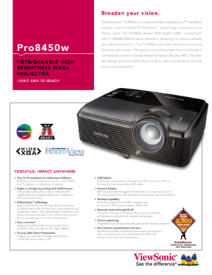 Page 1
The  ViewSonic®  Pro8450w  is  an  advanced  high  brightness  DLP®  installation 
projector  which  includes  BrilliantColor™  technology  to  produce  more 
vibrant  colors.  The  Pro8450w  delivers  4500  lumens,  4300:1  contrast  ratio 
with  a  1280x800  WXGA  native  resolution,  allowing  it  to  shine  in  virtually 
any  lighting  situation.  The  Pro8450w  provides  maximum  mounting 
flexibility  with  a  wide  1.5X  optical  zoom  adjustment  and  a  multitude  of 
connectivity options...