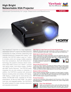 Page 1Advanced Connectivity for Large Classrooms and Boardrooms
High Bright  
Networkable XGA Projector
PJD7333
High Bright for Large Classrooms & Corporate Boardrooms
Packed with 4,000 lumens and a high contrast ratio of 15,000:1 (w/ DynamicEco™), the 
PJD7333 is guaranteed to shine bright – even in large lecture halls a\
nd meeting rooms.The ViewSonic® PJD7333 is a high brightness, 
networkable XGA DLP
® projector that offers advanced 
connectivity for large university classrooms and  
corporate boardrooms....