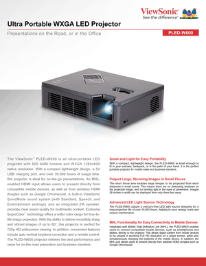 Page 1PLED-W600
 
Ultra Portable WXGA LED Projector
The ViewSonic® PLED-W600 is an ultra-portable LED 
projector with 600 ANSI lumens and WXGA 1280x800 
native resolution. With a compact lightweight design, a 5V 
USB charging port, and over 30,000 hours of usage time, 
this projector is ideal for on-the-go presentations. An MHL-
enabled HDMI input allows users to present directly from 
compatible mobile devices, as well as from wireless HDMI 
dongles such as Google Chromecast. A built-in ViewSonic 
SonicMode...