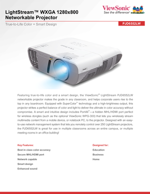 Page 1LightStream™ WXGA 1280x800 
Networkable Projector
PJD6552LWTrue-to-Life Color + Smart Design
Featuring true-to-life color and a smart design, the ViewSonic® LightStream PJD6552LW 
networkable projector makes the grade in any classroom, and helps corporate users rise to the 
top in any boardroom. Equipped with SuperColor™ technology and a high-brightness output, this 
projector strikes a perfect balance of color and light to deliver the ultimate in color accuracy without 
compromise. A smart and intuitive...