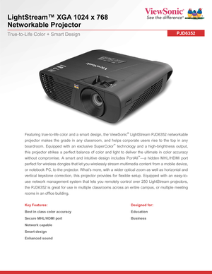 Page 1LightStream™ XGA 1024 x 768  
Networkable Projector
PJD6352True-to-Life Color + Smart Design
Featuring true-to-life color and a smart design, the ViewSonic® LightStream PJD6352 networkable 
projector makes the grade in any classroom, and helps corporate users rise to the top in any 
boardroom. Equipped with an exclusive SuperColor™ technology and a high-brightness output, 
this projector strikes a perfect balance of color and light to deliver the ultimate in color accuracy 
without compromise. A smart...