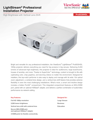 Page 1LightStream® Professional  
Installation Projector
Pro8530HDLHigh Brightness with Vertical Lens Shift
Bright and versatile for any professional installation, the ViewSonic® LightStream® Pro8530HDL 
1080p projector delivers everything you need for big screens in big venues. Delivering 5,200 
lumens of advanced high brightness, this projector is ideal for auditoriums, large boardrooms, 
houses of worship, and more. Thanks to SuperColor™ technology, content is brought to life with 
captivating color, crisp...