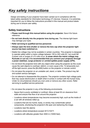 Page 811
Key safety instructions
Design and testing of your projector have been carried out in compliance\
 with the 
latest safety standards for information technology (IT) devices. Howev\
er, it is extremely 
important for you to follow the instructions provided in this manual and\
 product labels 
during use to ensure user safety.
Safety Instructions
•	Please read through this manual before using the projector. Save it for future 
reference.
•	 Do not look directly into the projector lens during use.  The...