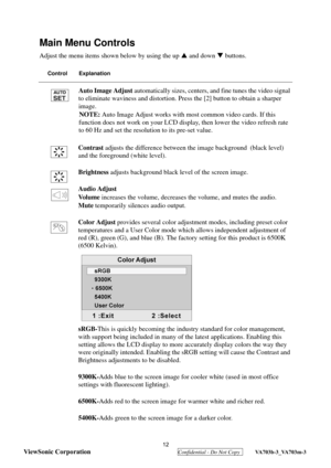 Page 15
 
ViewSonic Corporation
  Confidential - Do Not Copy  VA703b-3_VA703m-3 
12
Main Menu Controls
Adjust the menu items shown below by using the up  S and down  T buttons.
Control Explanation
Auto Image Adjust  automatically sizes, centers, a nd fine tunes the video signal 
to eliminate waviness and distortion. Pr ess the [2] button to obtain a sharper 
image.
NOTE: Auto Image Adjust works with most common video cards. If this 
function does not work on your LCD display, then lower the video refresh rate...