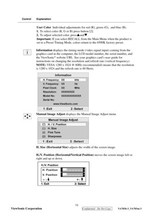 Page 16
 
ViewSonic Corporation
  Confidential - Do Not Copy  VA703b-3_VA703m-3 
13
Control Explanation
User Color  Individual adjustments for red (R), green (G),  and blue (B).
1. To select color (R, G or B) press button [2].
2. To adjust selected color, press Sand T.
Important: If you select RECALL from the Main Menu when the product is 
set to a Preset Timing Mode, colors  return to the 6500K factory preset.
Information  displays the timing mode (vid eo signal input) coming from the 
graphics card in the...
