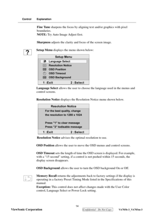 Page 17
 
ViewSonic Corporation
  Confidential - Do Not Copy  VA703b-3_VA703m-3 
14
Control Explanation
Fine Tune  sharpens the focus by aligning te xt and/or graphics with pixel 
boundaries.
NOTE:  Try Auto Image Adjust first.
Sharpness  adjusts the clarity and focus of the screen image.
Setup Menu  displays the menu shown below:
Language  Select allows the user to choose th e language used in the menus and 
control screens.
Resolution Notice  displays the Resolution Notice menu shown below.
Resolution Notice...