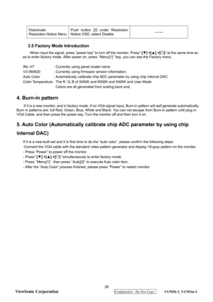 Page 29
 26 
ViewSonic Corporation
  Confidential - Do Not Copy  VA703b-3_VA703m-3 
 
Deactivate  
Resolution Notice Menu  Push button [2] under Resolution 
Notice OSD, select Disable 
------- 
 
3.5 Factory Mode Introduction 
When input the signal, press “power key” to turn off the monitor. Press”  [▼ ] +[ ▲] +[] “at the same time so 
as to enter factory mode. Afte r power on, press ‘’Menu[1]’’ key, you can see the Factory menu. 
 
INL-V7  : Currently using panel model name 
V3 060620  : Currently using...