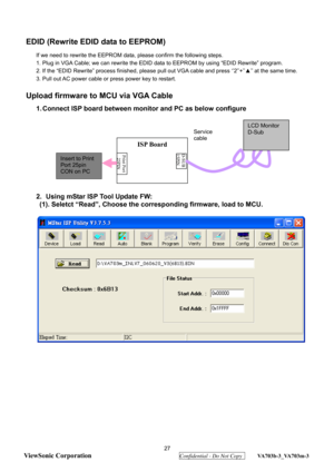 Page 30
 27 
ViewSonic Corporation
  Confidential - Do Not Copy  VA703b-3_VA703m-3 
EDID (Rewrite EDID  data to EEPROM) 
If we need to rewrite the EEPROM data, please confirm the following steps. 
1. Plug in VGA Cable; we can rewrite the EDID  data to EEPROM by using “EDID Rewrite” program. 
2. If the “EDID Rewrite” process finished, please pull out VGA cable and press ‘’2’’+’’ ▲’’ at the same time. 
3. Pull out AC power cable or press power key to restart. 
 
Upload firmware to MCU via VGA Cable 
1. Connect...