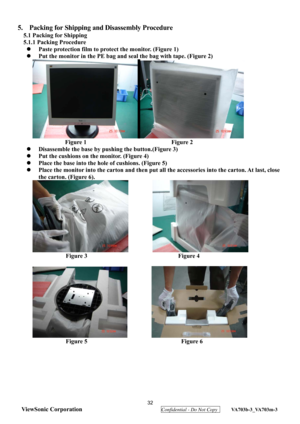 Page 35
 32 
ViewSonic Corporation
  Confidential - Do Not Copy  VA703b-3_VA703m-3 
 
5.  Packing for Shipping  and Disassembly Procedure 
5.1 Packing for Shipping 
5.1.1 Packing Procedure 
z   Paste protection film to protect the monitor. (Figure 1) 
z   Put the monitor in the PE bag and se al the bag with tape. (Figure 2) 
                         ZZZ 
Figure 1                            Figure 2 
z   Disassemble the base by pushing the button.(Figure 3) 
z   Put the cushions on the monitor. (Figure 4) 
z...