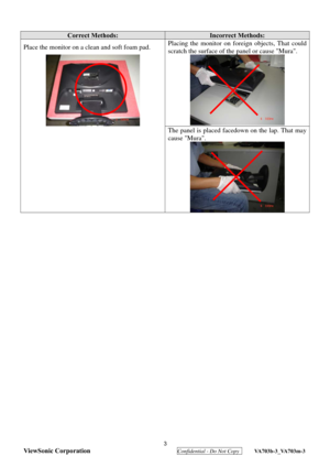 Page 6
 3 
ViewSonic Corporation
  Confidential - Do Not Copy  VA703b-3_VA703m-3 
 
 
 
Correct Methods: Incorrect Methods: 
Place the monitor on a clean and soft foam pad.  Placing the monitor on fo
reign objects, That could 
scratch the surface of the  panel or cause Mura. 
  
The panel is placed facedown on the lap. That may 
cause Mura. 
 
  