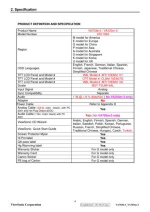 Page 7
 4 
ViewSonic Corporation
  Confidential - Do Not Copy  VA703b-3_VA703m-3 
2. Specification 
PRODUCT DEFINITION AND SPECIFICATION 
Product Name  VA703b-3 / VA703m-3 
Model Number  VS11359 
Region M model for America 
E model for Europe 
G model for China 
P model for Asia 
A model for Australia 
S model for Singapore 
K model for Korea 
U model for UK 
OSD Languages 
English, French, German, Italian, Spanish,  
Finnish, Japanese, Traditional Chinese, 
Simplified Chinese 
TFT LCD Panel and Model # 
INN,...