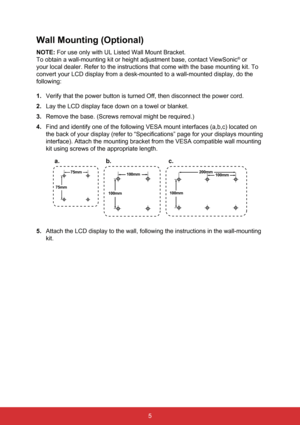 Page 125
Wall Mounting (Optional)
NOTE: For use only with UL Listed Wall Mount Bracket.
To obtain a wall-mounting kit or height adjustment base, contact ViewSon\
ic
® or 
your local dealer. Refer to the instructions that come with the base mou\
nting kit. To 
convert your LCD display from a desk-mounted to a wall-mounted display, \
do the 
following:
1.  Verify that the power button is turned Off, then disconnect the power co\
rd.
2.  Lay the LCD display face down on a towel or blanket.
3.  Remove the base....