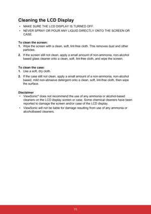 Page 1811
Cleaning the LCD Display
• MAKE SURE THE LCD DISPLAY IS TURNED OFF.
•  NEVER SPRAY OR POUR ANY LIQUID DIRECTLY ONTO THE SCREEN OR 
CASE.
To clean the screen:
1.  Wipe the screen with a clean, soft, lint-free cloth. This removes dust a\
nd other 
particles.
2.  If the screen still not clean, apply a small amount of non-ammonia, non-\
alcohol 
based glass cleaner onto a clean, soft, lint-free cloth, and wipe the sc\
reen.
To clean the case:
1.  Use a soft, dry cloth.
2.  If the case still not clean,...