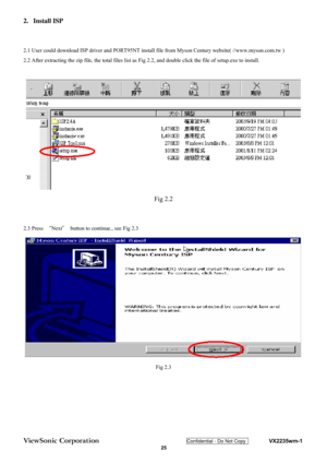 Page 28
ViewSonic Corporation Confidential - Do Not Copy    VX2235wm-1 
 25 
2.
 Install ISP 
 
 
2.1 User could download ISP driver and PORT95NT install file from Myson Century website( //www.myson.com.tw ) 
2.2 After extracting the zip file, the total files list as Fig  2.2, and double click the file of setup.exe to install. 
 
Fig 2.2 
 
 
2.3 Press  “Next ＂  button to continue., see Fig 2.3 
 
Fig 2.3 
  