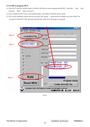 Page 36
ViewSonic Corporation Confidential - Do Not Copy    VX2235wm-1 
 33 
4. Use ISP to program MCU 
4.1 Select MTV type first, load the binary or Intel hex 
file that you want to program into the MCU, and select  “Auto ＂ item, 
then press  “RUN ＂  button, see Fig 4.1. 
4.2 If user changes the MTV type, it must load file ag ain, or the buffer of load file will be cleared. 
4.3 CRC (cyclic redundancy check): the host can check CRC register ＇s result instead of reading every byte in flash. The 
message of...