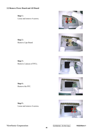 Page 49
ViewSonic Corporation Confidential - Do Not Copy    VX2235wm-1 
 46 
 
3.2 Remove Power Board and AD Board 
Step 1 : 
Loose and remove 4 screws. 
Step 2 : 
Remove Lips Board 
Step 3 : 
Remove 2 pieces of FFCs.  
Step 4 : 
Remove the FFC.  
Step 5 : 
Loose and remove 4 screws.  