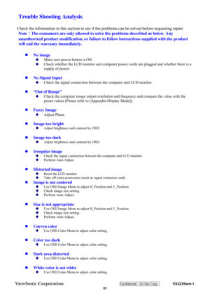 Page 64
ViewSonic Corporation Confidential - Do Not Copy    VX2235wm-1 
 61 
 Trouble Shooting Analysis 
Check the information in this section to see if th e problems can be solved before requesting repair. 
Note ：The consumers are only allowed to solve  the problems described as below. Any 
unauthorized product modification, or failure to  follow instructions supplied with the product 
will end the warranty immediately. 
z  No image 
‹ Make sure power button is ON. 
‹ Check whether the LCD monitor and computer...