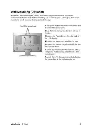 Page 11ViewSonicQ19wb 7
Wall Mounting (Optional)
To obtain a wall-mounting kit, contact ViewSonic® or your local dealer. Refer to the 
instructions that come with the base mounting kit. To convert your LCD display from a desk-
mounted to a wall-mounted display, do the following:
1.Verify that the Power button is turned Off, then 
disconnect the power cord.
2.Lay the LCD display face down on a towel or 
blanket.
3.Remove the Plastic Covers from the back of 
the LCD display. 
4.Remove the four screws attaching...