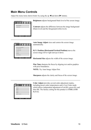 Page 14ViewSonicQ19wb 10
Main Menu Controls
Adjust the menu items shown below by using the up W and down X buttons.
Brightness adjusts background black level of the screen image.
Contrast adjusts the difference between the image background 
(black level) and the foreground (white level).
Auto Image Adjust sizes and centers the screen image 
automatically.
H./V. Position (Horizontal/Vertical Position) moves the 
screen image left or right and up or down.
Horizontal Size adjusts the width of the screen image....