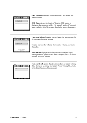 Page 15ViewSonicQ19wb 11OSD Position allows the user to move the OSD menus and 
control screens.
OSD Timeout sets the length of time the OSD screen is 
displayed. For example, with a “30 second” setting, if a control 
is not pushed within 30 seconds, the display screen disappears.
Language Select allows the user to choose the language used in 
the menus and control screens.
Vo l u m e increase the volume, decrease the volume, and mutes 
the audio.
Information displays the timing mode (video signal input)...