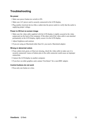 Page 17ViewSonicQ19wb 13
Troubleshooting
No power
• Make sure power button (or switch) is ON.
• Make sure A/C power cord is securely connected to the LCD display.
• Plug another electrical device (like a radio) into the power outlet to verify that the outlet is 
supplying proper voltage.
Power is ON but no screen image
• Make sure the video cable supplied with the LCD display is tightly secured to the video 
output port on the back of the computer. If the other end of the video cable is not attached...