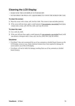 Page 19ViewSonicQ19wb 15
Cleaning the LCD Display
• MAKE SURE THE LCD DISPLAY IS TURNED OFF.
• NEVER SPRAY OR POUR ANY LIQUID DIRECTLY ONTO THE SCREEN OR CASE.
To clean the screen:
1.Wipe the screen with a clean, soft, lint-free cloth. This removes dust and other particles.
2.If the screen still not clean, apply a small amount of non-ammonia
, non-alcohol based glass 
cleaner onto a clean, soft, lint-free cloth, and wipe the screen.
To clean the case:
1.Use a soft, dry cloth.
2.If the case still not clean,...