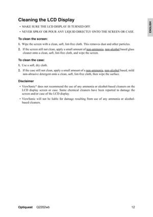 Page 14OptiquestQ2202wb 12
ENGLISH
Cleaning the LCD Display
• MAKE SURE THE LCD DISPLAY IS TURNED OFF.
• NEVER SPRAY OR POUR ANY LIQUID DIRECTLY ONTO THE SCREEN OR CASE.
To clean the screen:
1.Wipe the screen with a clean, soft, lint-free cloth. This removes dust and other particles.
2.If the screen still not clean, apply a small amount of non-ammonia
, non-alcohol based glass 
cleaner onto a clean, soft, lint-free cloth, and wipe the screen.
To clean the case:
1.Use a soft, dry cloth.
2.If the case still not...