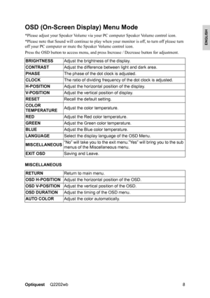 Page 10OptiquestQ2202wb 8
ENGLISH
OSD (On-Screen Display) Menu Mode
*Please adjust your Speaker Volume via your PC computer Speaker Volume control icon. 
*Please note that Sound will continue to play when your monitor is off, to turn off please turn 
off your PC computer or mute the Speaker Volume control icon.
Press the OSD button to access menu, and press Increase / Decrease button for adjustment.
MISCELLANEOUSBRIGHTNESSAdjust the brightness of the display.
CONTRASTAdjust the difference between light and dark...