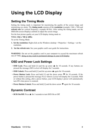 Page 11ViewSonicVA1616w 8
Using the LCD Display
Setting the Timing Mode
Setting the timing mode is important for maximizing the quality of the screen image and
minimizing eye strain. The timing mode consists of the resolution (example 1366 x 768) and
refresh rate (or vertical frequency; example 60 Hz). After setting the timing mode, use the
OSD (On-screen Display) controls to adjust the screen image.
For the best picture quality set your LCD display timing mode to:
VESA 1366 x 768 @ 60Hz.
To set the Timing...