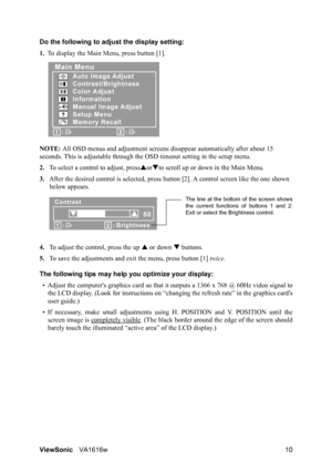 Page 13ViewSonicVA1616w 10 Do the following to adjust the display setting:
1.To display the Main Menu, press button [1].
NOTE: All OSD menus and adjustment screens disappear automatically after about 15 
seconds. This is adjustable through the OSD timeout setting in the setup menu.
2.To select a control to adjust, pressSorTto scroll up or down in the Main Menu.
3.After the desired control is selected, press button [2]. A control screen like the one shown 
below appears.
4.To adjust the control, press the up S...