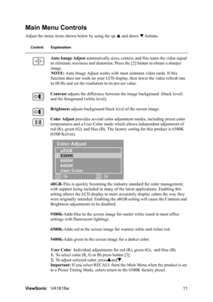 Page 14ViewSonicVA1616w 11
Main Menu Controls
Adjust the menu items shown below by using the up S and down T buttons.
Control Explanation
Auto Image Adjust automatically sizes, centers, and fine tunes the video signal 
to eliminate waviness and distortion. Press the [2] button to obtain a sharper 
image.
NOTE: Auto Image Adjust works with most common video cards. If this 
function does not work on your LCD display, then lower the video refresh rate 
to 60 Hz and set the resolution to its pre-set value.
Contrast...