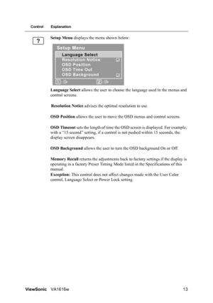 Page 16ViewSonicVA1616w 13
Control Explanation
Setup Menu displays the menu shown below:
Language Select allows the user to choose the language used in the menus and 
control screens.
Resolution Notice advises the optimal resolution to use.
OSD Position allows the user to move the OSD menus and control screens.
OSD Timeout sets the length of time the OSD screen is displayed. For example, 
with a “15 second” setting, if a control is not pushed within 15 seconds, the 
display screen disappears.
OSD Background...