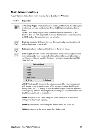 Page 13ViewSonicVA1703w/VA1703wb 11
Main Menu Controls
Adjust the menu items shown below by using the up S and down T buttons.
Control Explanation
Auto Image Adjust automatically sizes, centers, and fine tunes the video signal 
to eliminate waviness and distortion. Press the [2] button to obtain a sharper 
image.
NOTE: Auto Image Adjust works with most common video cards. If this 
function does not work on your LCD display, then lower the video refresh rate 
to 60 Hz and set the resolution to its pre-set...