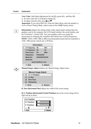 Page 14ViewSonicVA1703w/VA1703wb 12
Control Explanation
User Color Individual adjustments for red (R), green (G), and blue (B).
1.To select color (R, G or B) press button [2].
2.To adjust selected color, pressSandT.
Important: If you select RECALL from the Main Menu when the product is 
set to a Preset Timing Mode, colors return to the 6500K factory preset.
Information displays the timing mode (video signal input) coming from the 
graphics card in the computer, the LCD model number, the serial number, and 
the...