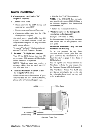 Page 8ViewSonicVA1703w/VA1703wb 6
Quick Installation
1. Connect power cord (and AC/DC 
adapter if required)
2. Connect video cable
• Make sure both the LCD display and
computer are turned OFF
• Remove rear panel covers if necessary
• Connect the video cable from the LCD
display to the computer
Macintosh users: Models older than G3
require a Macintosh adapter. Attach the
adapter to the computer and plug the video
cable into the adapter.
To order a ViewSonic
® Macintosh adapter, 
contact ViewSonic Customer...