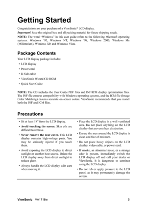 Page 7ViewSonicVA1716w 5
Getting Started
Congratulations on your purchase of a ViewSonic® LCD display.
Important! Save the original box and all packing material for future shipping needs.
NOTE: The word “Windows” in this user guide refers to the following Microsoft operating
systems: Windows ‘95, Windows NT, Windows ‘98, Windows 2000, Windows Me
(Millennium), Windows XP, and Windows Vista.
Package Contents
Your LCD display package includes:
•LCD display
• Power cord
• D-Sub cable
• ViewSonic Wizard CD-ROM
•...