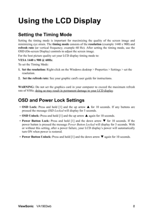 Page 11ViewSonicVA1903wb 8
Using the LCD Display
Setting the Timing Mode
Setting the timing mode is important for maximizing the quality of the screen image and
minimizing eye strain. The timing mode consists of the resolution (example 1440 x 900) and
refresh rate (or vertical frequency; example 60 Hz). After setting the timing mode, use the
OSD (On-screen Display) controls to adjust the screen image.
For the best picture quality set your LCD display timing mode to:
VESA 1440 x 900 @ 60Hz.
To set the Timing...