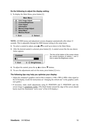 Page 13ViewSonicVA1903wb 10 Do the following to adjust the display setting:
1.To display the Main Menu, press button [1].
NOTE: All OSD menus and adjustment screens disappear automatically after about 15 
seconds. This is adjustable through the OSD timeout setting in the setup menu.
2.To select a control to adjust, pressSorTto scroll up or down in the Main Menu.
3.After the desired control is selected, press button [2]. A control screen like the one shown 
below appears.
4.To adjust the control, press the up S...