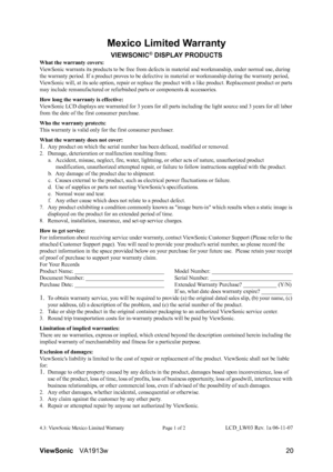 Page 23ViewSonicVA1913w 20
Mexico Limited Warranty
VIEWSONIC® DISPLAY PRODUCTS
What the warranty covers:
ViewSonic warrants its products to be free from defects in material and workmanship, under normal use, during 
the warranty period. If a product proves to be defective in material or workmanship during the warranty period, 
ViewSonic will, at its sole option, repair or replace the product with a like product. Replacement product or parts 
may include remanufactured or refurbished parts or components &...