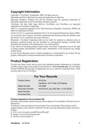 Page 7ViewSonicVA1913w 4
Copyright Information
Copyright © ViewSonic® Corporation, 2009. All rights reserved.
Macintosh and Power Macintosh are registered trademarks of Apple Inc.
Microsoft, Windows, Windows NT, and the Windows logo are registered trademarks of
Microsoft Corporation in the United States and other countries.
ViewSonic, the three birds logo, OnView, ViewMatch, and ViewMeter are registered
trademarks of ViewSonic Corporation.
VESA is a registered trademark of the Video Electronics Standards...