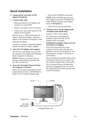 Page 9ViewSonicVA1913w 6
Quick Installation
1. Connect power cord (and AC/DC 
adapter if required)
2. Connect video cable
• Make sure both the LCD display and 
computer are turned OFF
• Remove rear panel covers if necessary
• Connect the video cable from the LCD 
display to the computer
Macintosh users: Models older than G3 
require a Macintosh adapter. Attach the 
adapter to the computer and plug the video
cable into the adapter.
To order a ViewSonic
® Macintosh adapter, 
contact ViewSonic Customer Support....