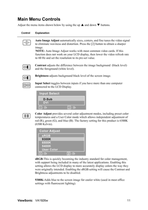 Page 14ViewSonicVA1926w 11
Main Menu Controls
Adjust the menu items shown below by using the up S and down T buttons.
Control Explanation
Auto Image Adjust automatically sizes, centers, and fine tunes the video signal 
to eliminate waviness and distortion. Press the [2] button to obtain a sharper 
image.
NOTE: Auto Image Adjust works with most common video cards. If this 
function does not work on your LCD display, then lower the video refresh rate 
to 60 Hz and set the resolution to its pre-set value.
Contrast...