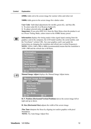 Page 15ViewSonicVA1926w 12
Control Explanation
6500K-Adds red to the screen image for warmer white and richer red.
5400K-Adds green to the screen image for a darker color.
User Color Individual adjustments for red (R), green (G), and blue (B).
1.To select color (R, G or B) press button [2].
2.To adjust selected color, pressSandT.
Important: If you select RECALL from the Main Menu when the product is set 
to a Preset Timing Mode, colors return to the 6500K factory preset.
Information displays the timing mode...