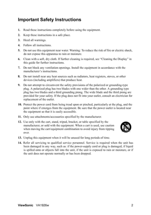 Page 5ViewSonicVA1926w 2
Important Safety Instructions
1.Read these instructions completely before using the equipment.
2.Keep these instructions in a safe place.
3.Heed all warnings.
4.Follow all instructions.
5.Do not use this equipment near water. Warning: To reduce the risk of fire or electric shock, 
do not expose this apparatus to rain or moisture.
6.Clean with a soft, dry cloth. If further cleaning is required, see “Cleaning the Display” in 
this guide for further instructions.
7.Do not block any...