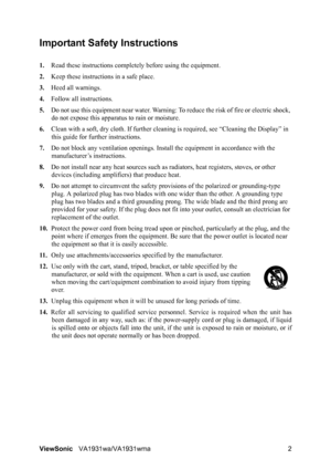 Page 5ViewSonicVA1931wa/VA1931wma 2
Important Safety Instructions
1.Read these instructions completely before using the equipment.
2.Keep these instructions in a safe place.
3.Heed all warnings.
4.Follow all instructions.
5.Do not use this equipment near water. Warning: To reduce the risk of fire or electric shock, 
do not expose this apparatus to rain or moisture.
6.Clean with a soft, dry cloth. If further cleaning is required, see “Cleaning the Display” in 
this guide for further instructions.
7.Do not block...