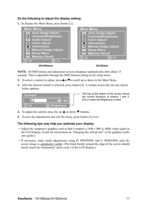 Page 13ViewSonicVA1932wa/VA1932wma 11 Do the following to adjust the display setting:
1.To display the Main Menu, press button [1].
NOTE: All OSD menus and adjustment screens disappear automatically after about 15 
seconds. This is adjustable through the OSD timeout setting in the setup menu.
2.To select a control to adjust, pressSorTto scroll up or down in the Main Menu.
3.After the desired control is selected, press button [2]. A control screen like the one shown 
below appears.
4.To adjust the control, press...