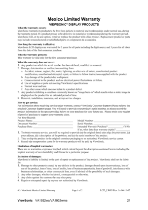 Page 23ViewSonicVA1932wa/VA1932wma 21
Mexico Limited Warranty
VIEWSONIC® DISPLAY PRODUCTS
What the warranty covers:
ViewSonic warrants its products to be free from defects in material and workmanship, under normal use, during 
the warranty period. If a product proves to be defective in material or workmanship during the warranty period, 
ViewSonic will, at its sole option, repair or replace the product with a like product. Replacement product or parts 
may include remanufactured or refurbished parts or...