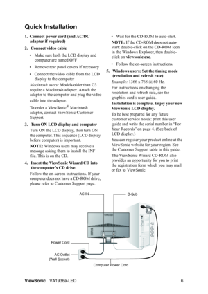 Page 8ViewSonicVA1936a-LED 6
Quick Installation
1. Connect power cord (and AC/DC 
adapter if required)
2. Connect video cable
• Make sure both the LCD display and 
computer are turned OFF
• Remove rear panel covers if necessary
• Connect the video cable from the LCD 
display to the computer
Macintosh users: Models older than G3 
require a Macintosh adapter. Attach the 
adapter to the computer and plug the video
cable into the adapter.
To order a ViewSonic
® Macintosh 
adapter, contact ViewSonic Customer...