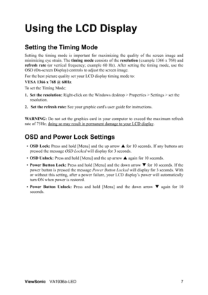 Page 9ViewSonicVA1936a-LED 7
Using the LCD Display
Setting the Timing Mode
Setting the timing mode is important for maximizing the quality of the screen image and
minimizing eye strain. The timing mode consists of the resolution (example 1366 x 768) and
refresh rate (or vertical frequency; example 60 Hz). After setting the timing mode, use the
OSD (On-screen Display) controls to adjust the screen image.
For the best picture quality set your LCD display timing mode to:
VESA 1366 x 768 @ 60Hz.
To set the Timing...